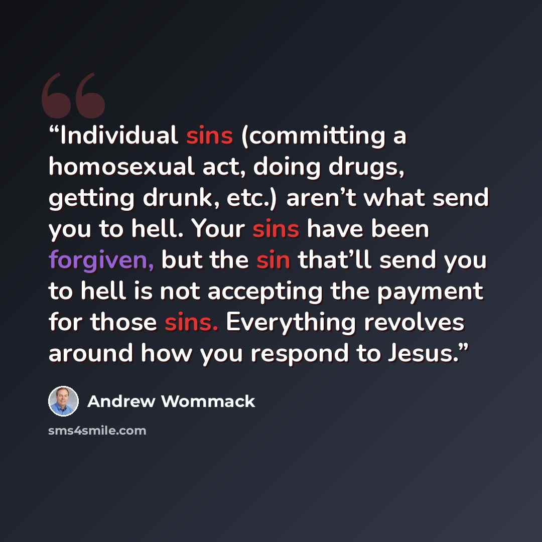 “Individual sins (committing a homosexual act, doing drugs, getting drunk, etc.) aren’t what send you to hell. Your sins have been forgiven, but the sin that’ll send you to hell is not accepting the payment for those sins. Everything revolves around how you respond to Jesus.” quote by Andrew Wommack