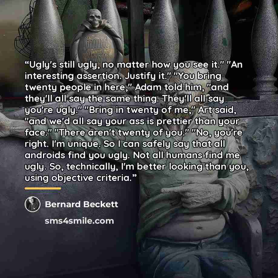 “Ugly's still ugly, no matter how you see it." "An interesting assertion. Justify it." "You bring twenty people in here," Adam told him, "and they'll all say the same thing. They'll all say you're ugly." "Bring in twenty of me," Art said, "and we'd all say your ass is prettier than your face."…” quote by Bernard Beckett