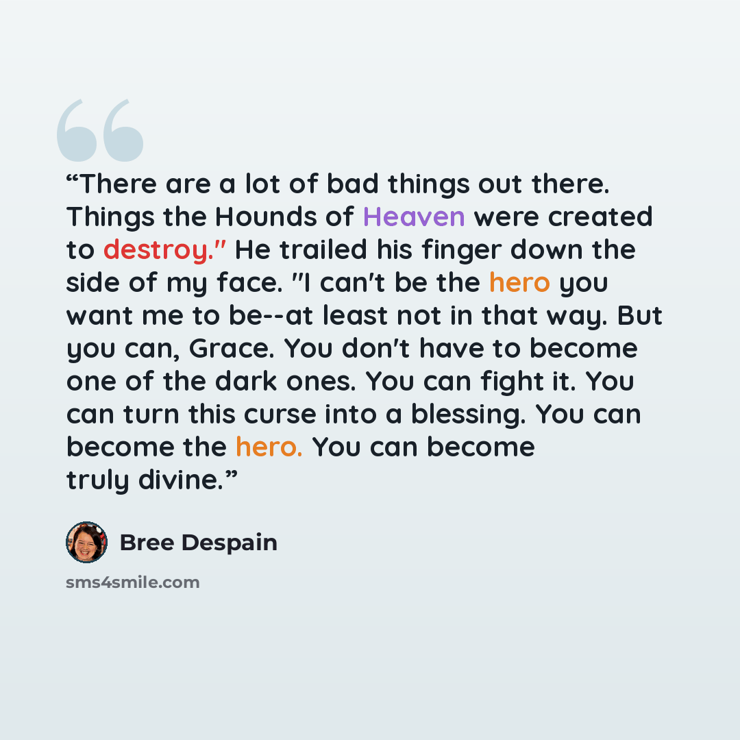 “There are a lot of bad things out there. Things the Hounds of Heaven were created to destroy." He trailed his finger down the side of my face. "I can't be the hero you want me to be--at least not in that way. But you can, Grace. You don't have to become one of the dark ones. You can fight it. You…” quote by Bree Despain