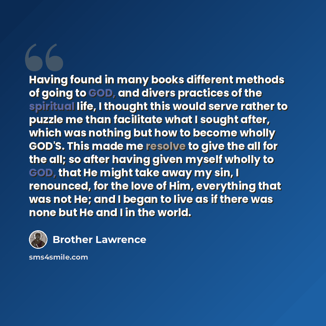 “Having found in many books different methods of going to GOD, and divers practices of the spiritual life, I thought this would serve rather to puzzle me than facilitate what I sought after, which was nothing but how to become wholly GOD'S. This made me resolve to give the all for the all; so after…” quote by Brother Lawrence