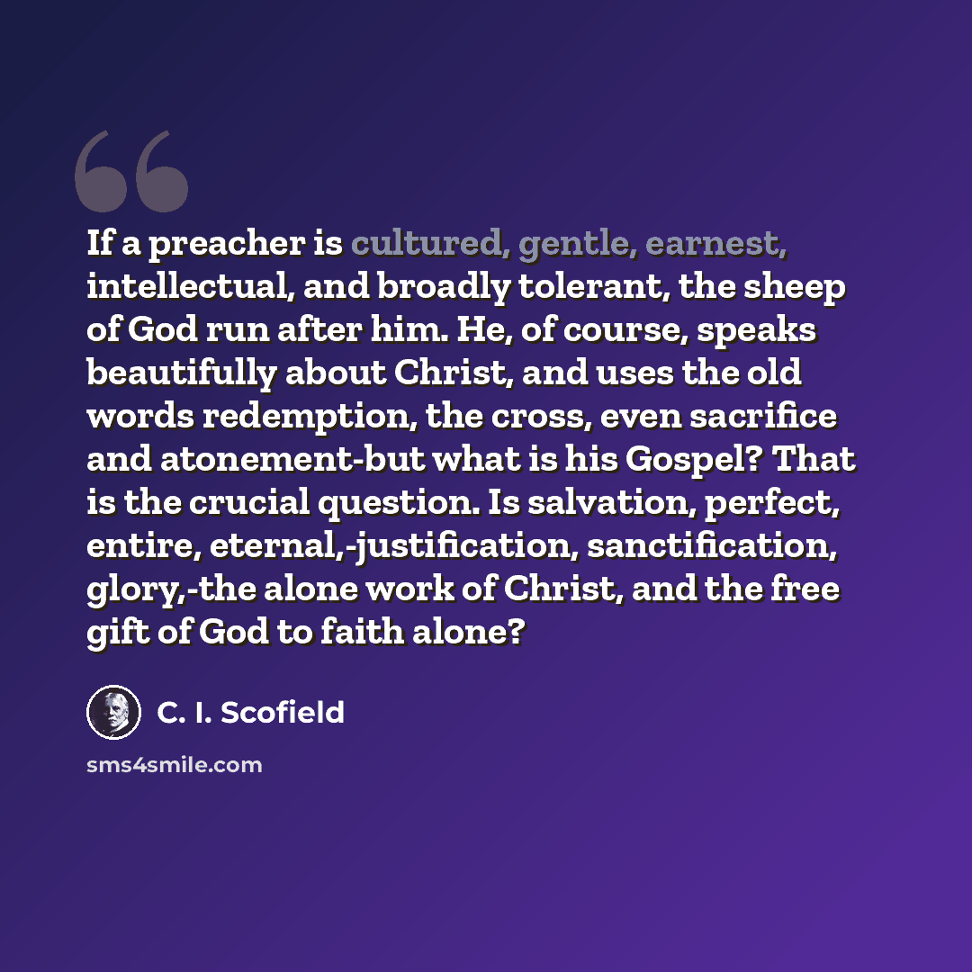“If a preacher is cultured, gentle, earnest, intellectual, and broadly tolerant, the sheep of God run after him. He, of course, speaks beautifully about Christ, and uses the old words redemption, the cross, even sacrifice and atonement-but what is his Gospel? That is the crucial question. Is…” quote by C. I. Scofield