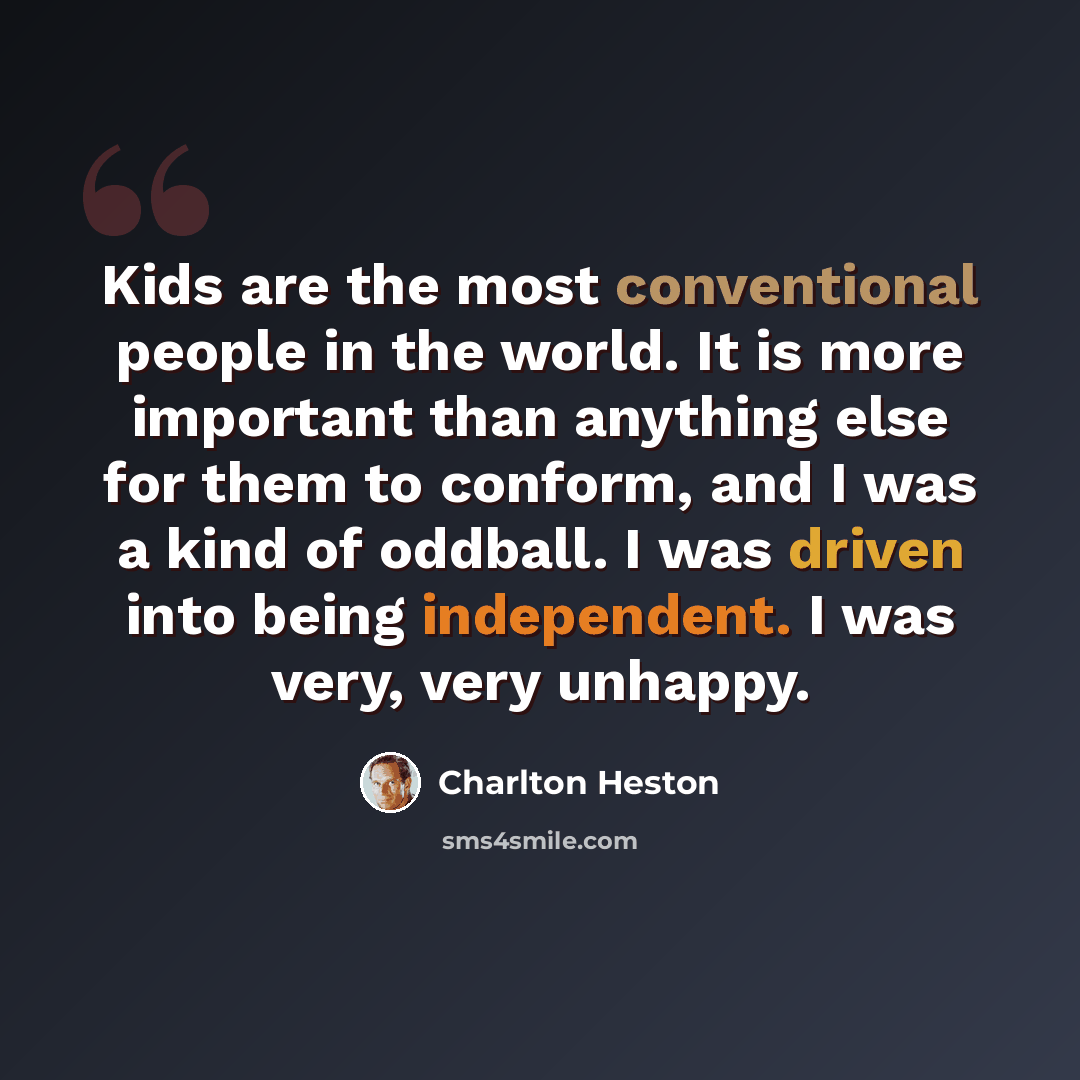 “Kids are the most conventional people in the world. It is more important than anything else for them to conform, and I was a kind of oddball. I was driven into being independent. I was very, very unhappy.” quote by Charlton Heston