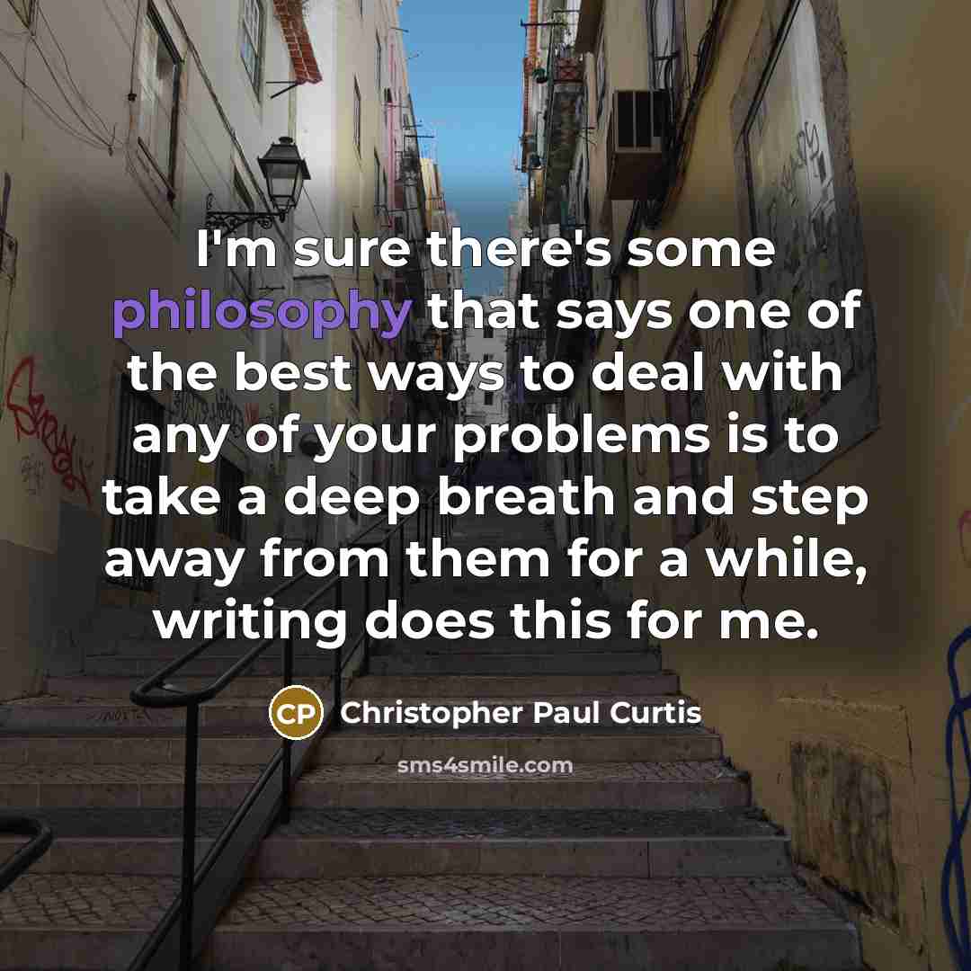 “I'm sure there's some philosophy that says one of the best ways to deal with any of your problems is to take a deep breath and step away from them for a while, writing does this for me.” quote by Christopher Paul Curtis