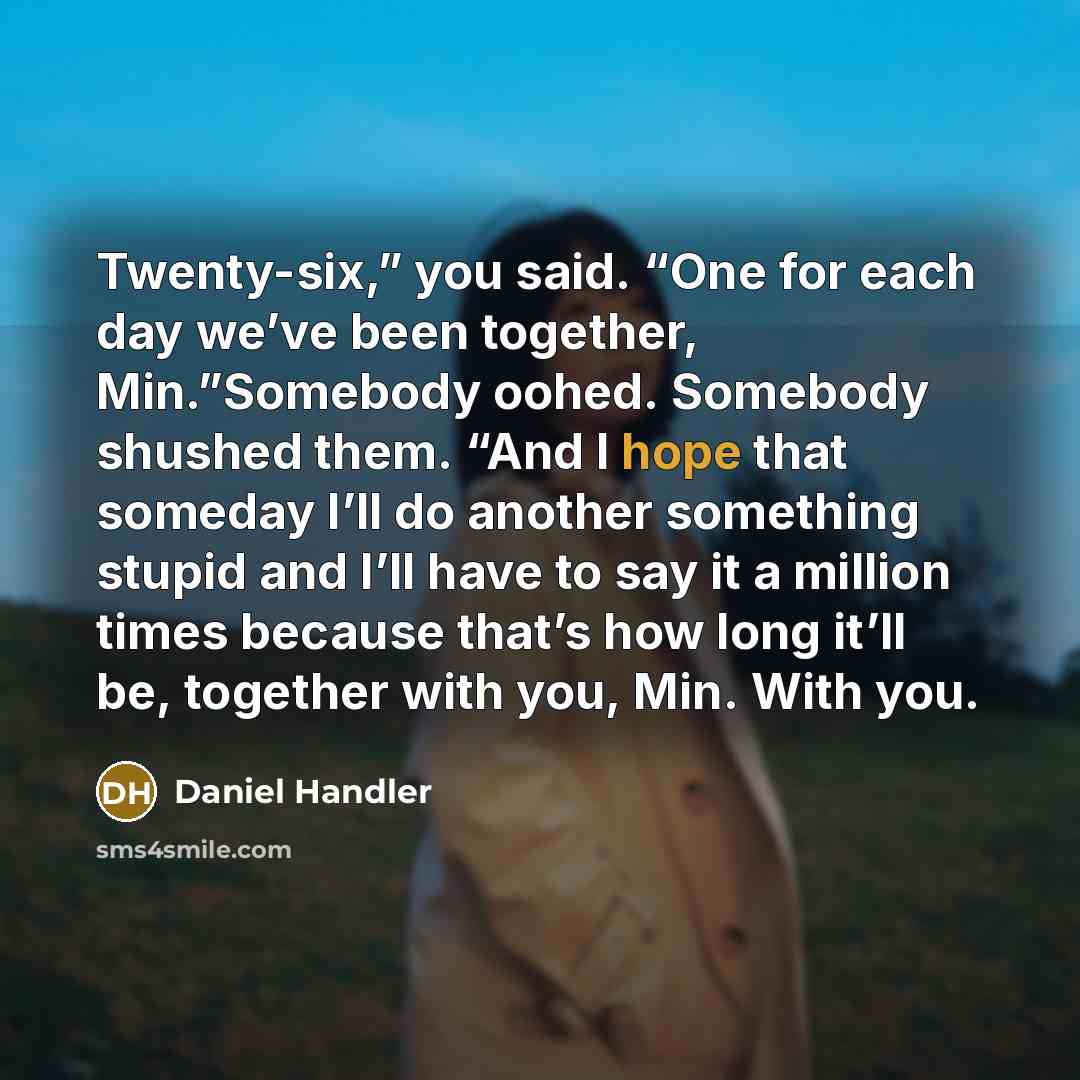 “Twenty-six,” you said. “One for each day we’ve been together, Min.”Somebody oohed. Somebody shushed them. “And I hope that someday I’ll do another something stupid and I’ll have to say it a million times because that’s how long it’ll be, together with you, Min. With you.” quote by Daniel Handler