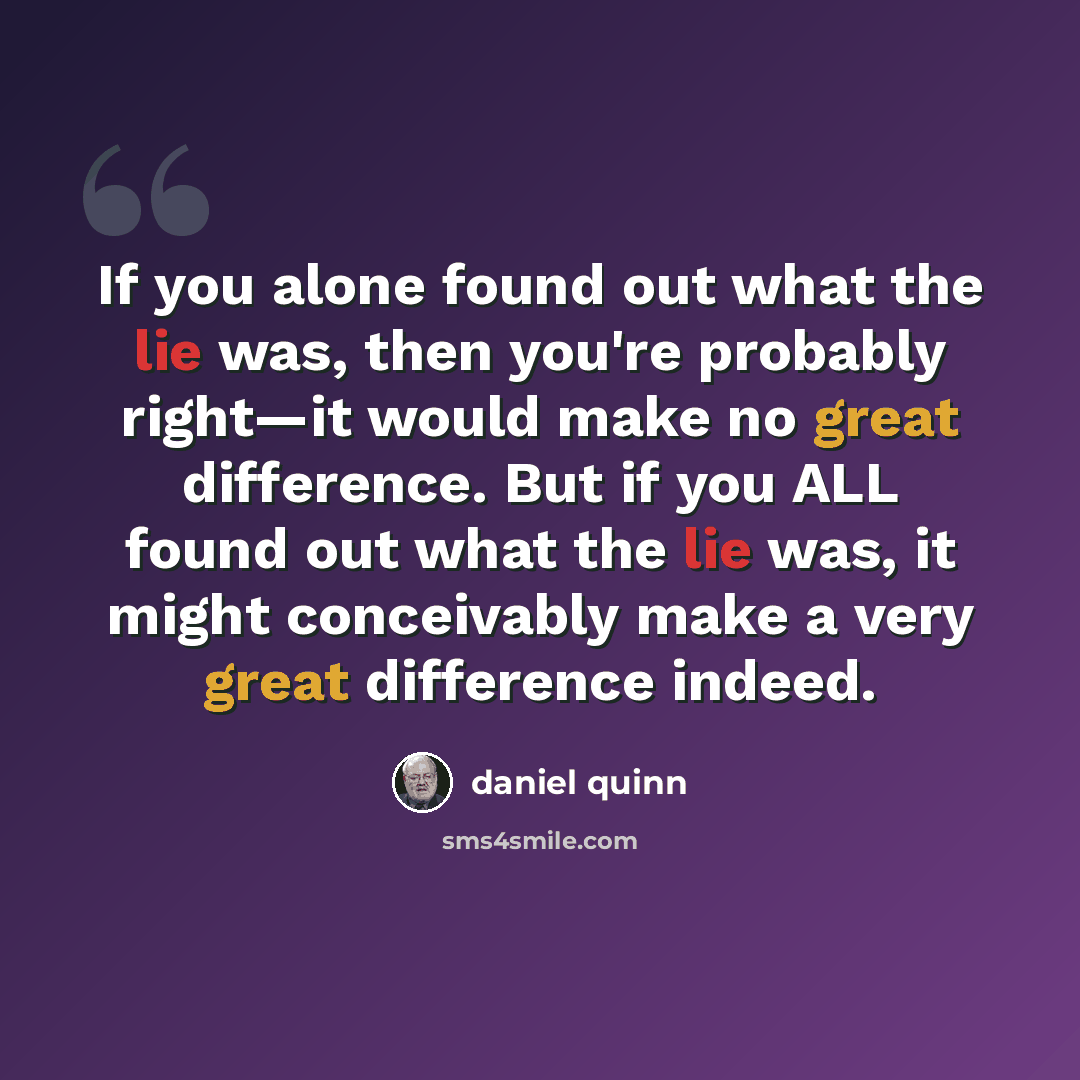 “If you alone found out what the lie was, then you're probably right—it would make no great difference. But if you ALL found out what the lie was, it might conceivably make a very great difference indeed.” quote by Daniel Quinn