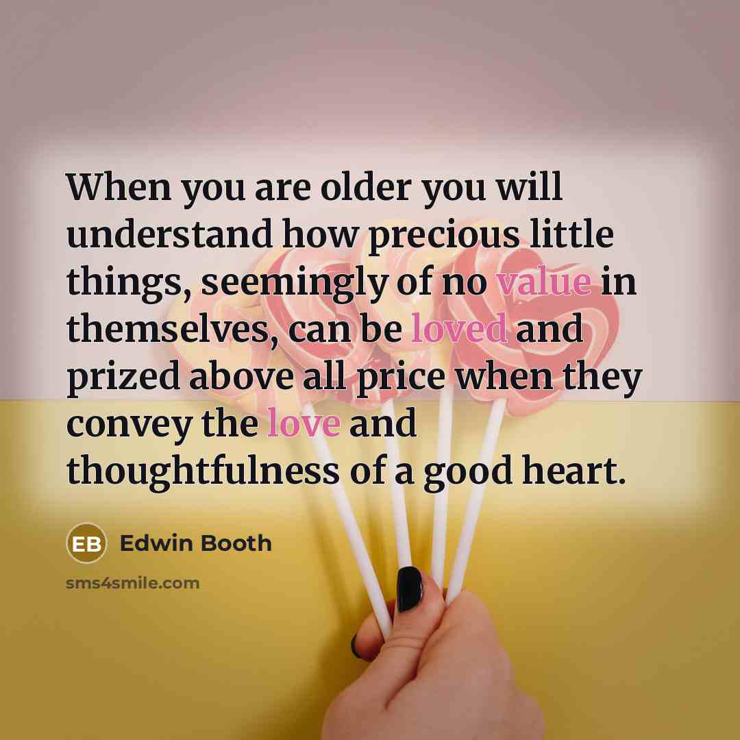 “When you are older you will understand how precious little things, seemingly of no value in themselves, can be loved and prized above all price when they convey the love and thoughtfulness of a good heart.” quote by Edwin Booth