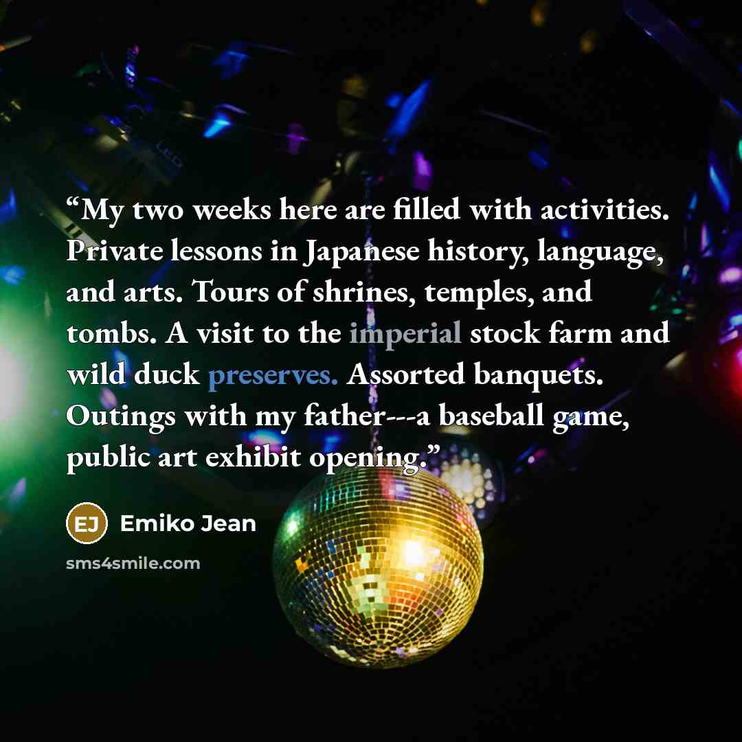 “My two weeks here are filled with activities. Private lessons in Japanese history, language, and arts. Tours of shrines, temples, and tombs. A visit to the imperial stock farm and wild duck preserves. Assorted banquets. Outings with my father---a baseball game, public art exhibit opening.” quote by Emiko Jean