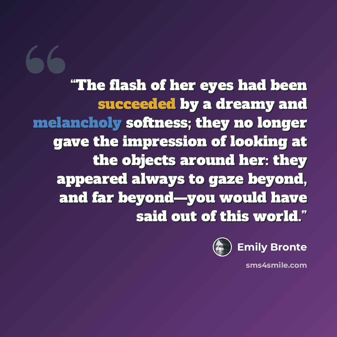 “The flash of her eyes had been succeeded by a dreamy and melancholy softness; they no longer gave the impression of looking at the objects around her: they appeared always to gaze beyond, and far beyond—you would have said out of this world.” quote by Emily Brontë