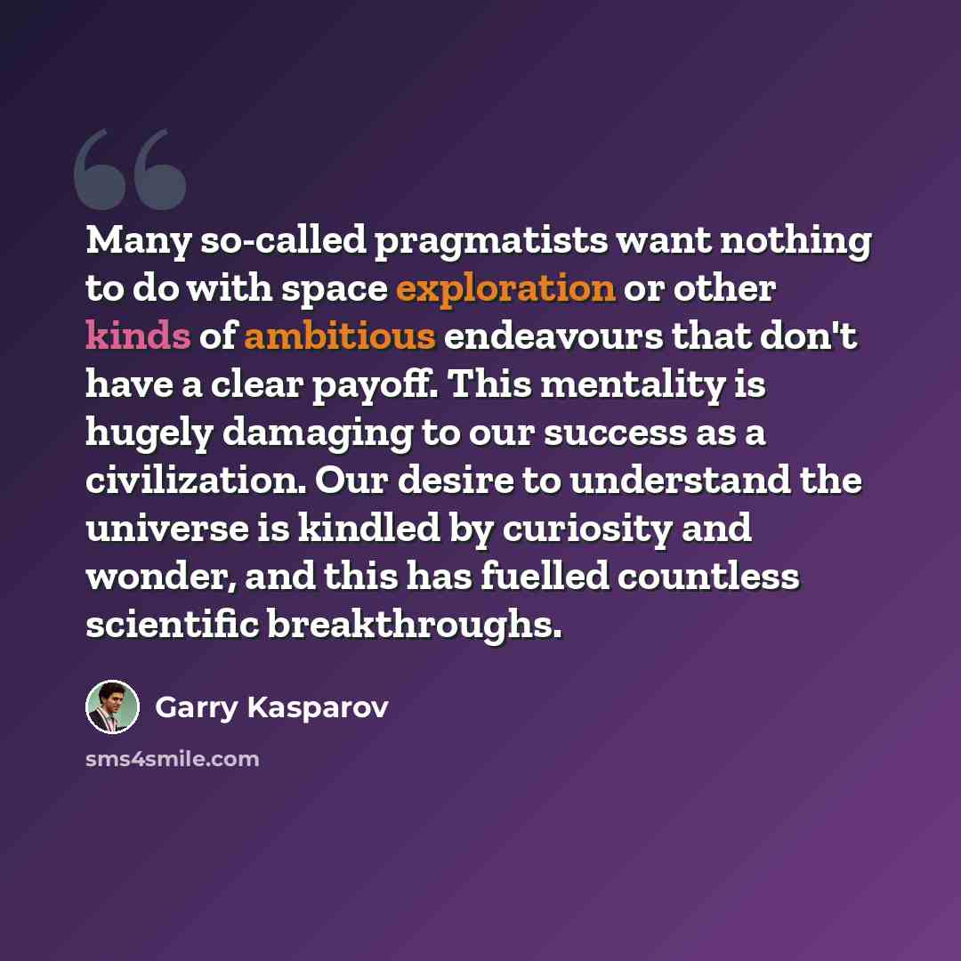 “Many so-called pragmatists want nothing to do with space exploration or other kinds of ambitious endeavours that don't have a clear payoff. This mentality is hugely damaging to our success as a civilization. Our desire to understand the universe is kindled by curiosity and wonder, and this has…” quote by Garry Kasparov