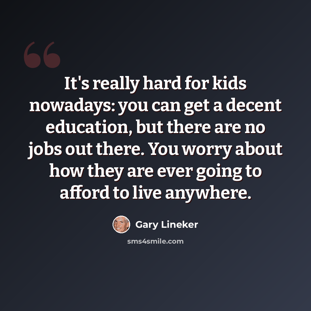 “It's really hard for kids nowadays: you can get a decent education, but there are no jobs out there. You worry about how they are ever going to afford to live anywhere.” quote by Gary Lineker