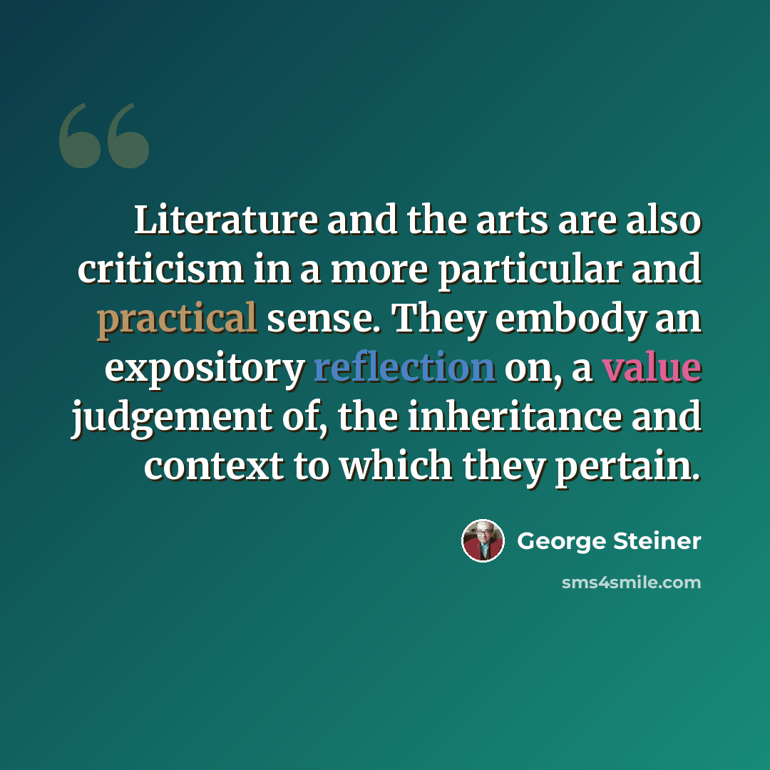 “Literature and the arts are also criticism in a more particular and practical sense. They embody an expository reflection on, a value judgement of, the inheritance and context to which they pertain.” quote by George Steiner