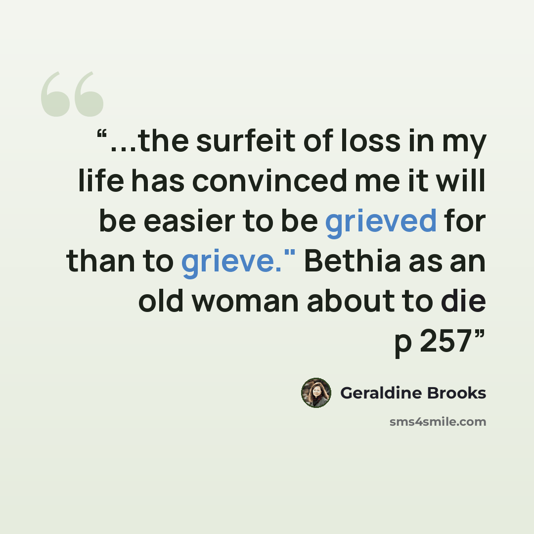 “...the surfeit of loss in my life has convinced me it will be easier to be grieved for than to grieve." Bethia as an old woman about to die p 257” quote by Geraldine Brooks