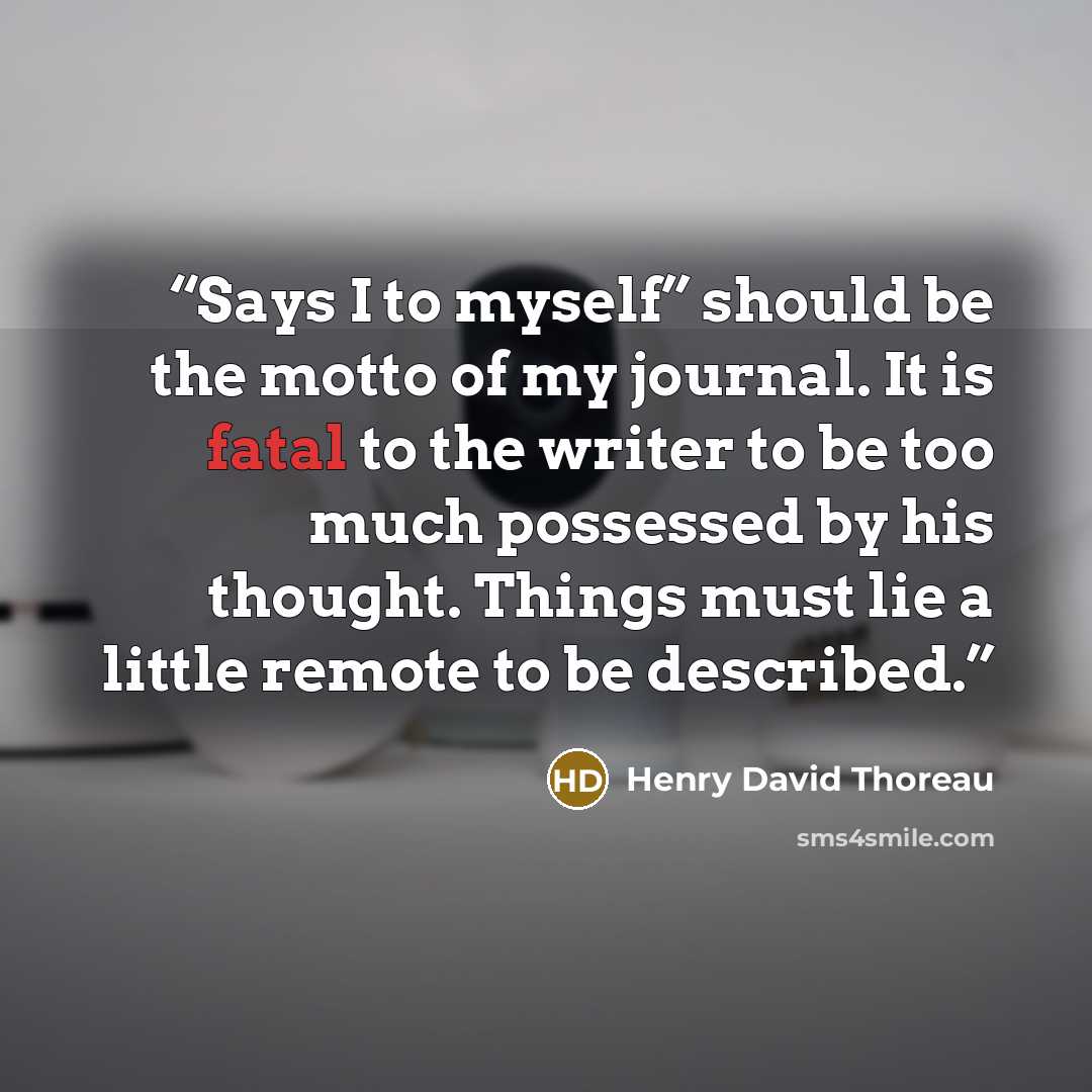 “Says I to myself” should be the motto of my journal. It is fatal to the writer to be too much possessed by his thought. Things must lie a little remote to be described.” quote by Henry David Thoreau