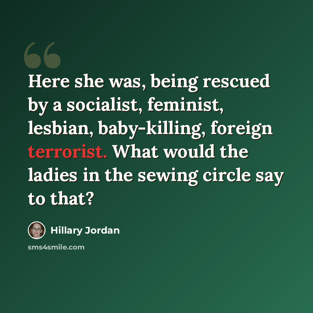 “Here she was, being rescued by a socialist, feminist, lesbian, baby-killing, foreign terrorist. What would the ladies in the sewing circle say to that?” quote by Hillary Jordan