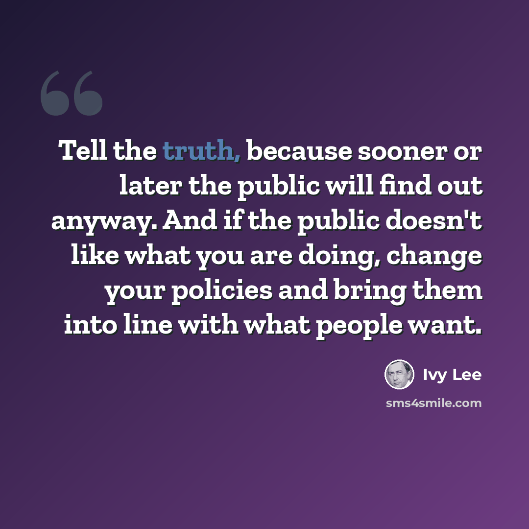 “Tell the truth, because sooner or later the public will find out anyway. And if the public doesn't like what you are doing, change your policies and bring them into line with what people want.” quote by Ivy Lee