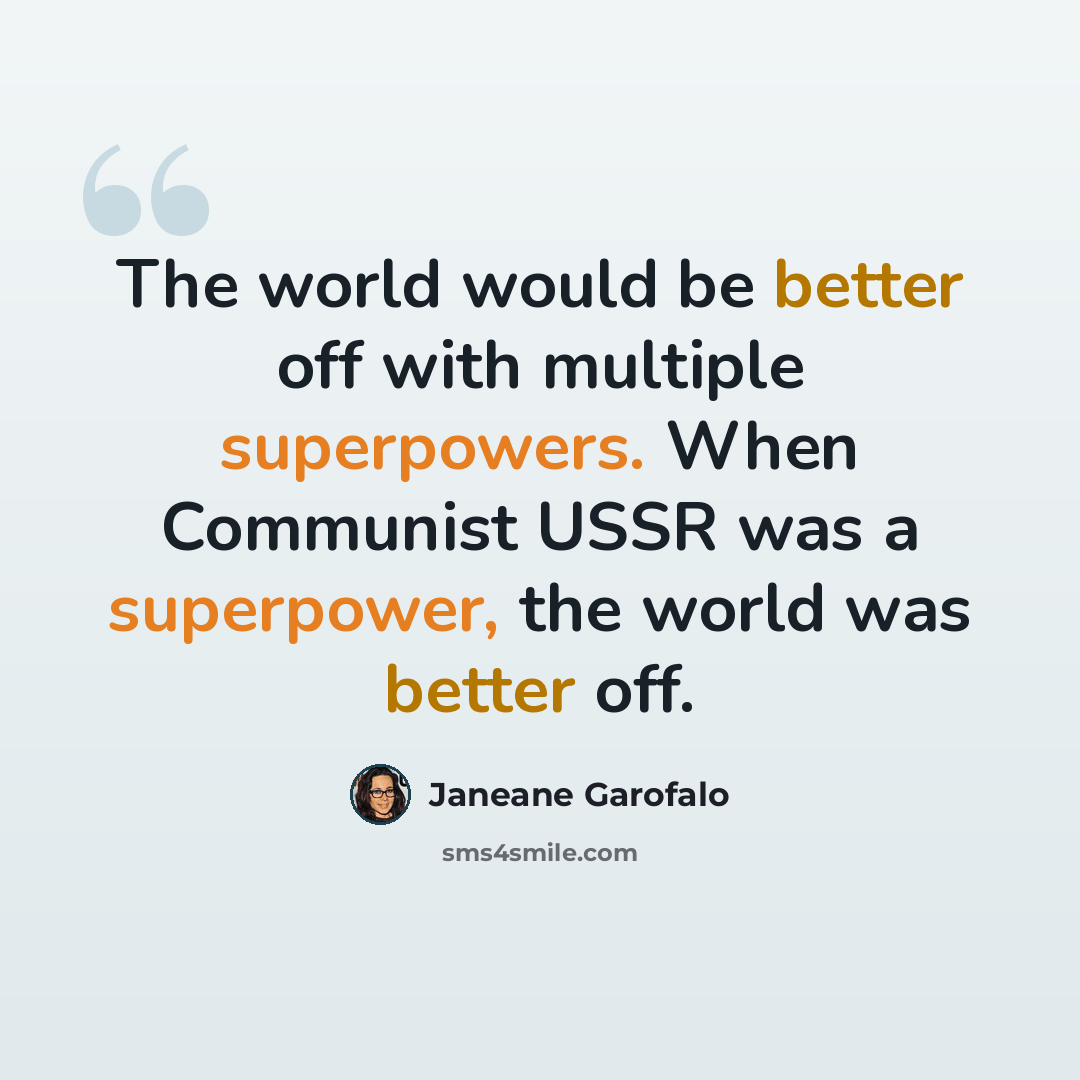 “The world would be better off with multiple superpowers. When Communist USSR was a superpower, the world was better off.” quote by Janeane Garofalo