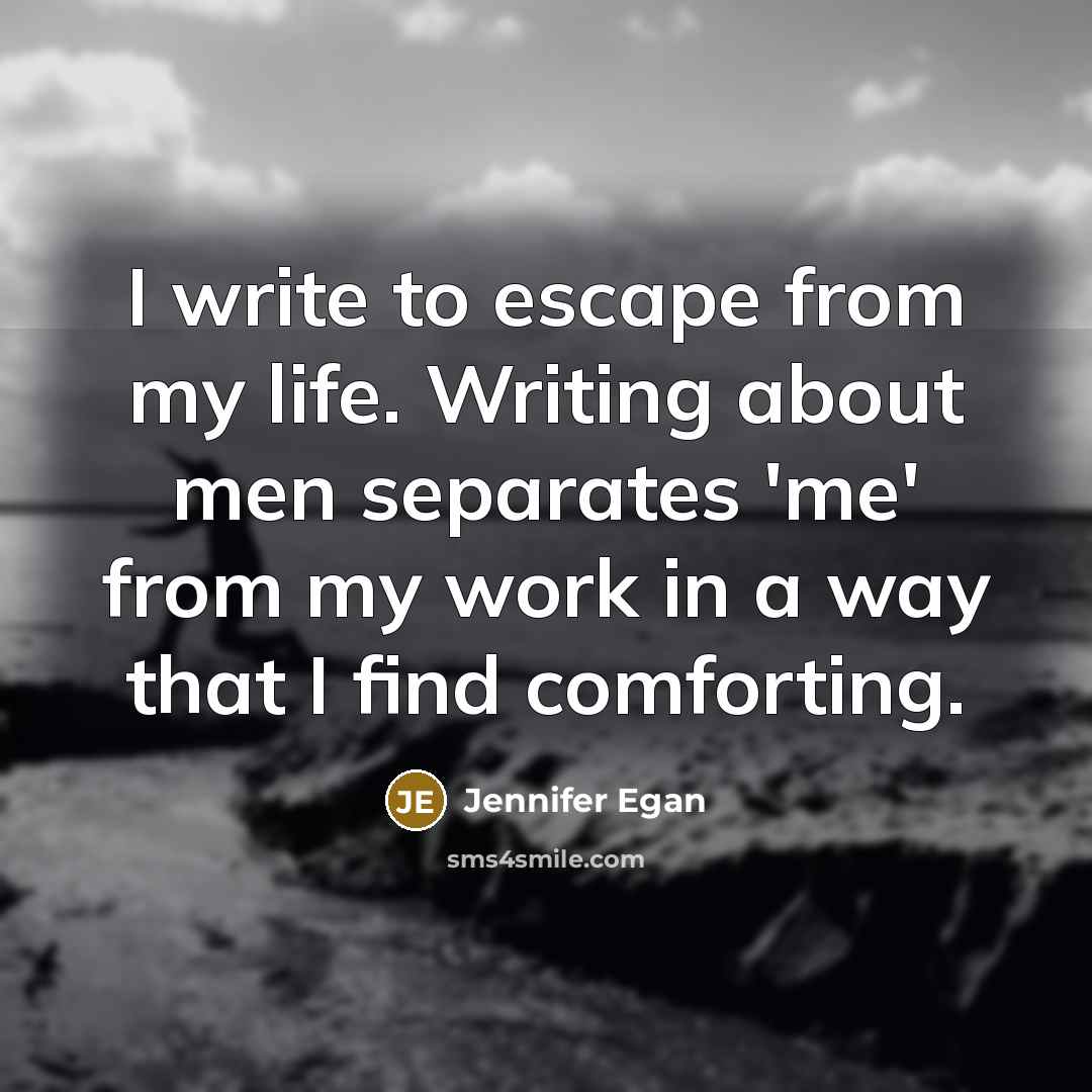 “I write to escape from my life. Writing about men separates 'me' from my work in a way that I find comforting.” quote by Jennifer Egan