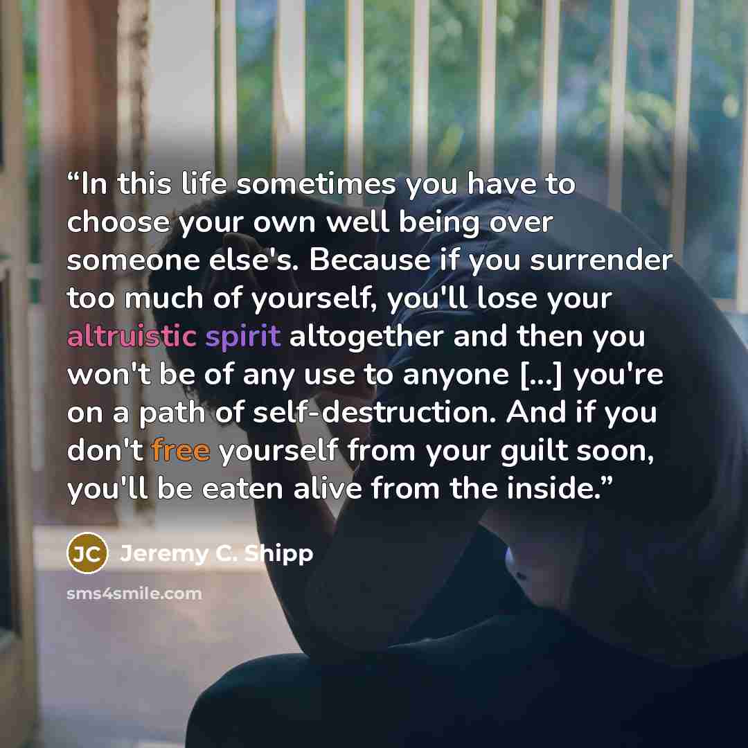 “In this life sometimes you have to choose your own well being over someone else's. Because if you surrender too much of yourself, you'll lose your altruistic spirit altogether and then you won't be of any use to anyone [...] you're on a path of self-destruction. And if you don't free yourself from…” quote by Jeremy C. Shipp