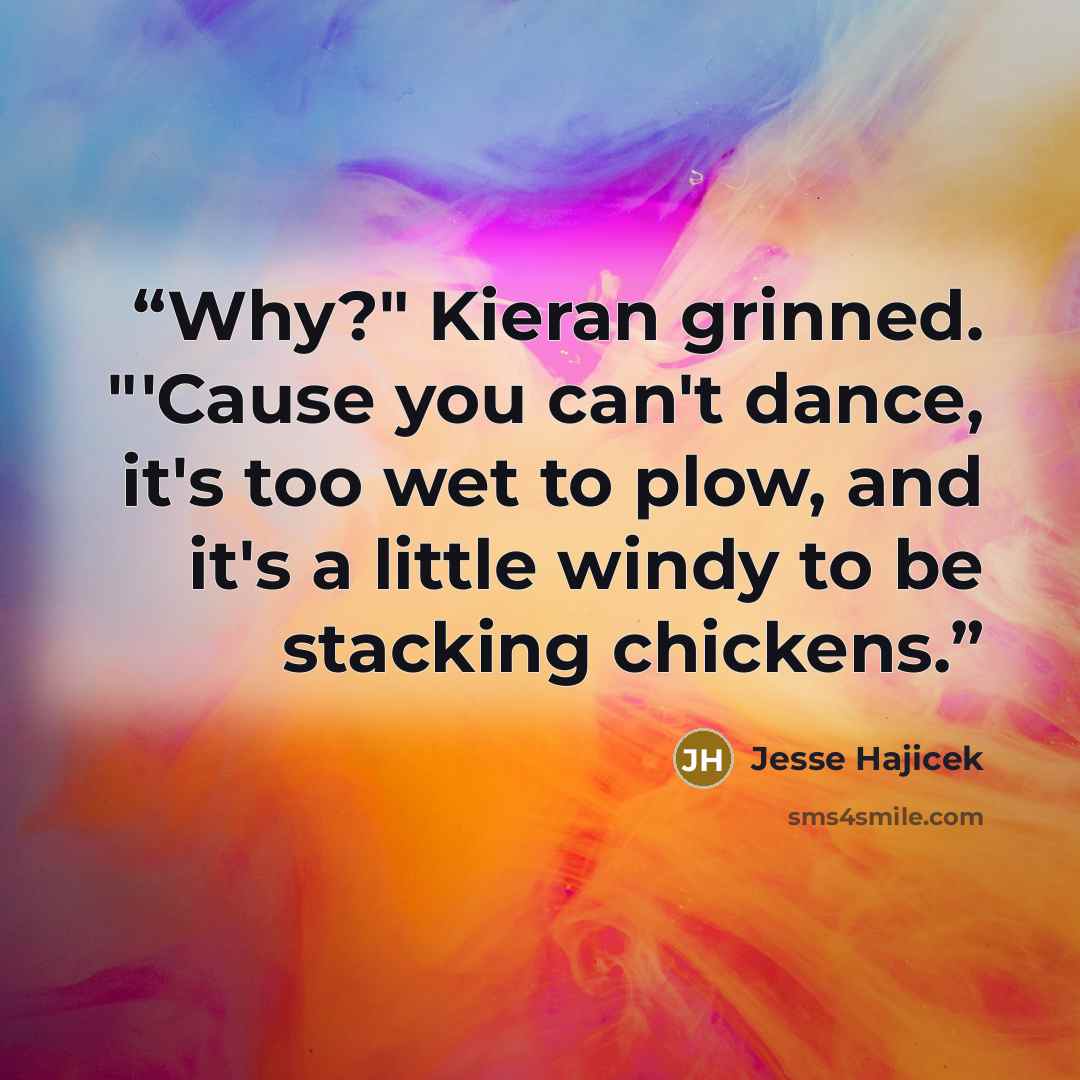 “Why?" Kieran grinned. "'Cause you can't dance, it's too wet to plow, and it's a little windy to be stacking chickens.” quote by Jesse Hajicek
