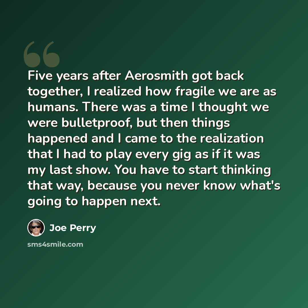 “Five years after Aerosmith got back together, I realized how fragile we are as humans. There was a time I thought we were bulletproof, but then things happened and I came to the realization that I had to play every gig as if it was my last show. You have to start thinking that way, because you…” quote by Joe Perry