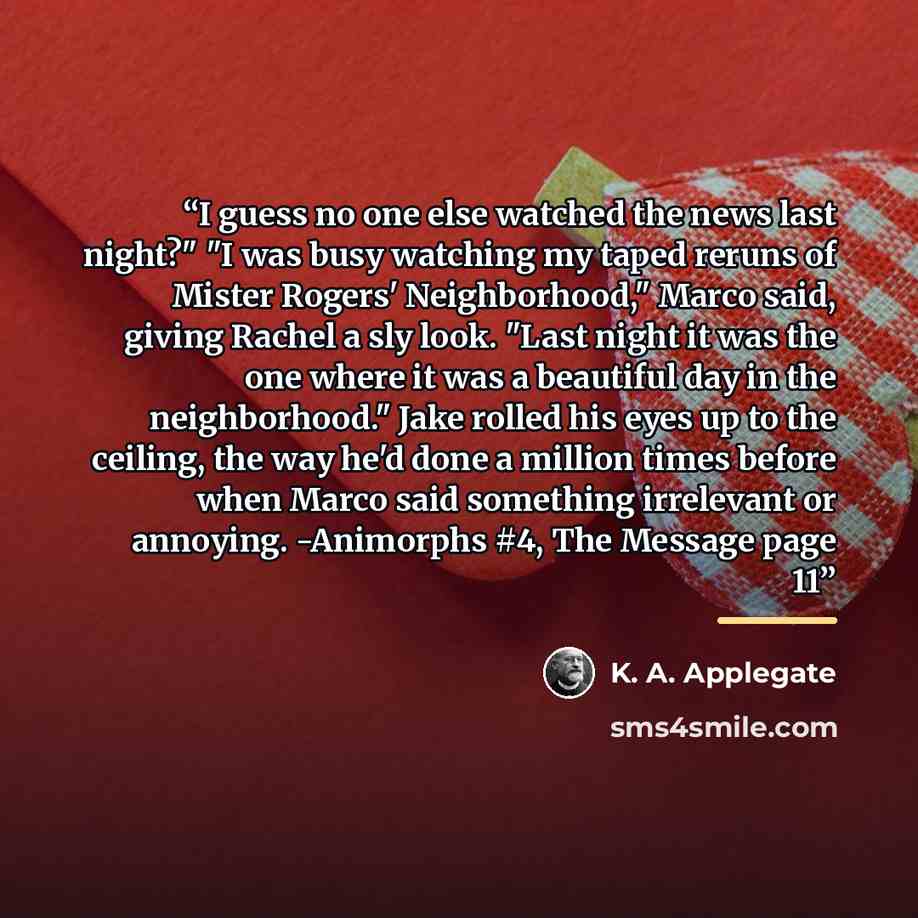 “I guess no one else watched the news last night?" "I was busy watching my taped reruns of Mister Rogers' Neighborhood," Marco said, giving Rachel a sly look. "Last night it was the one where it was a beautiful day in the neighborhood." Jake rolled his eyes up to the ceiling, the way he'd done a…” quote by K. A. Applegate