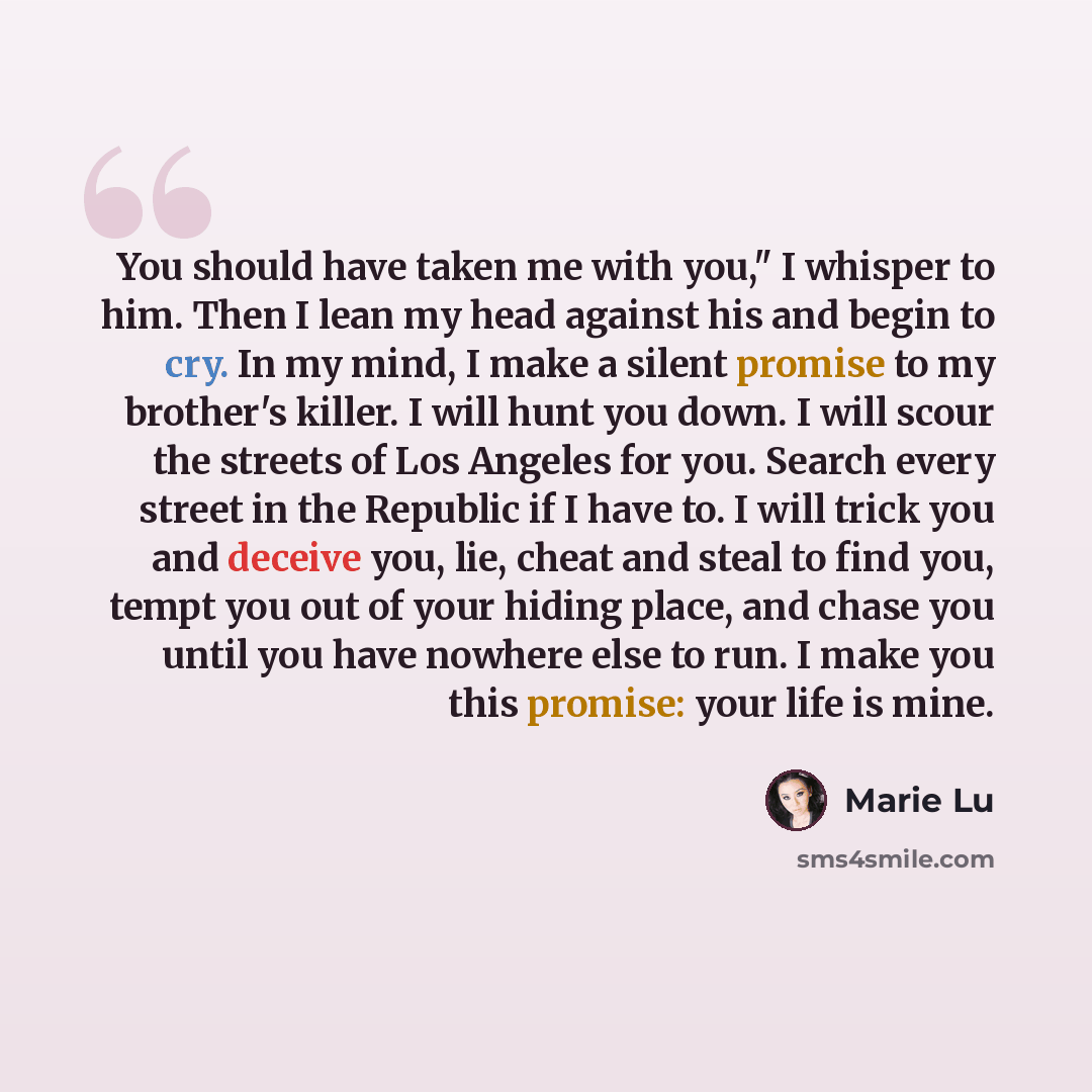 “You should have taken me with you," I whisper to him. Then I lean my head against his and begin to cry. In my mind, I make a silent promise to my brother's killer. I will hunt you down. I will scour the streets of Los Angeles for you. Search every street in the Republic if I have to. I will trick…” quote by Marie Lu