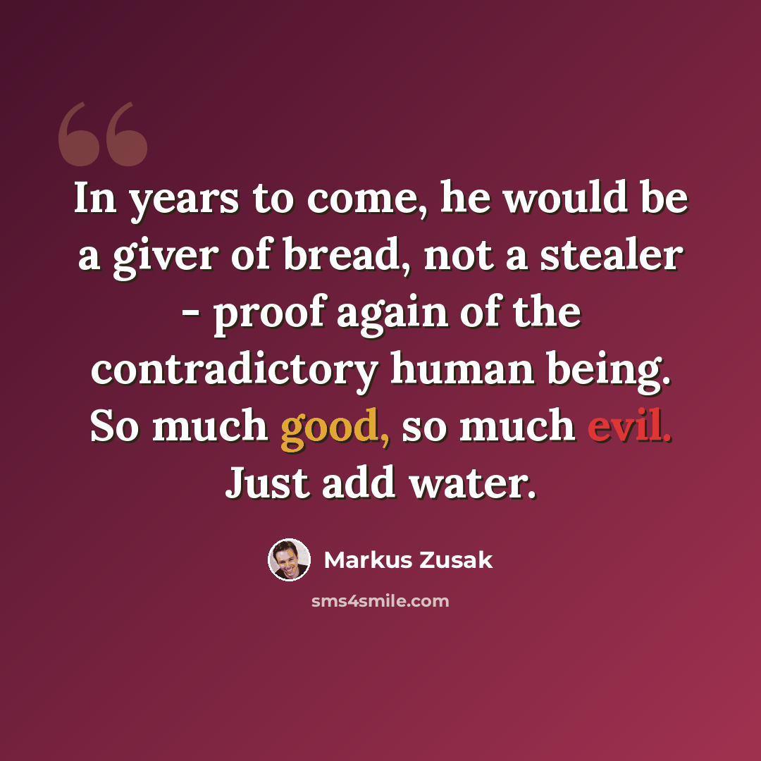 “In years to come, he would be a giver of bread, not a stealer - proof again of the contradictory human being. So much good, so much evil. Just add water.” quote by Markus Zusak
