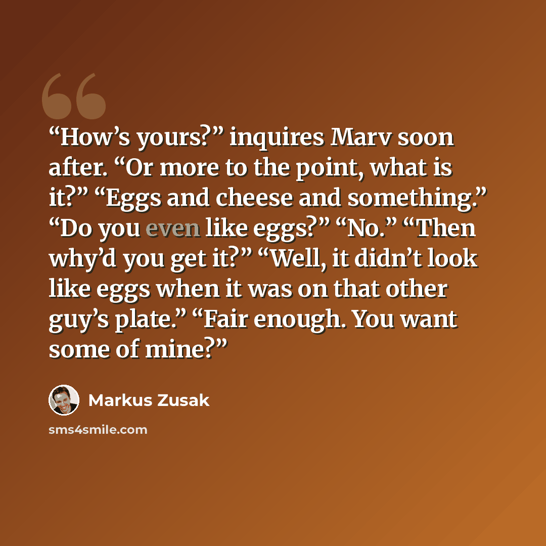 “How’s yours?” inquires Marv soon after. “Or more to the point, what is it?” “Eggs and cheese and something.” “Do you even like eggs?” “No.” “Then why’d you get it?” “Well, it didn’t look like eggs when it was on that other guy’s plate.” “Fair enough. You want some of mine?” quote by Markus Zusak