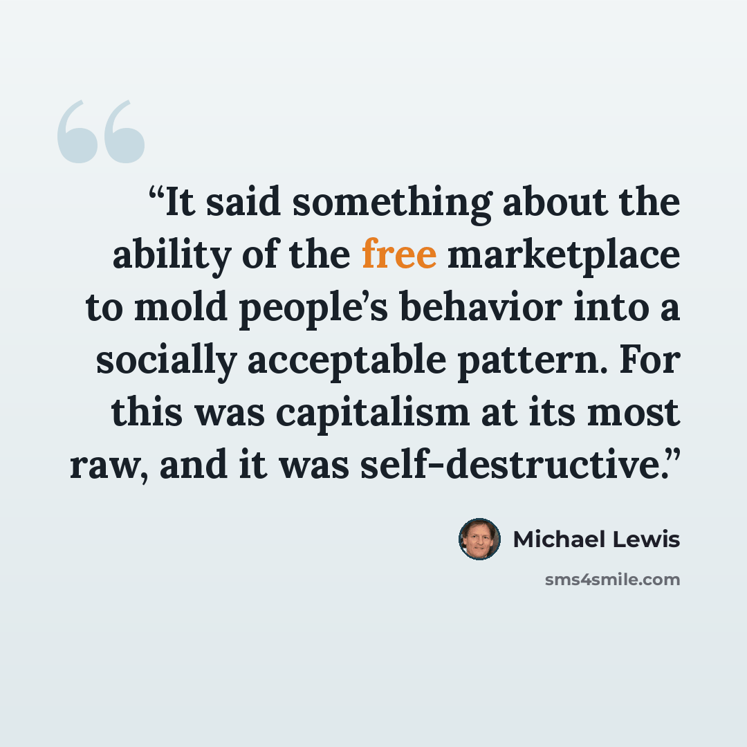 “It said something about the ability of the free marketplace to mold people’s behavior into a socially acceptable pattern. For this was capitalism at its most raw, and it was self-destructive.” quote by Michael Lewis
