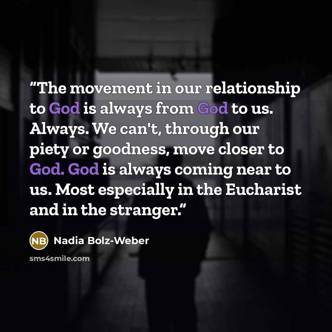 “The movement in our relationship to God is always from God to us. Always. We can't, through our piety or goodness, move closer to God. God is always coming near to us. Most especially in the Eucharist and in the stranger.” quote by Nadia Bolz-Weber