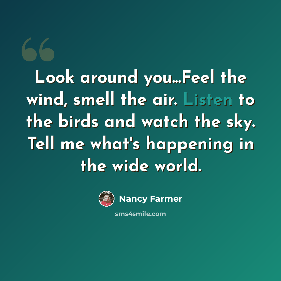 “Look around you...Feel the wind, smell the air. Listen to the birds and watch the sky. Tell me what's happening in the wide world.” quote by Nancy Farmer