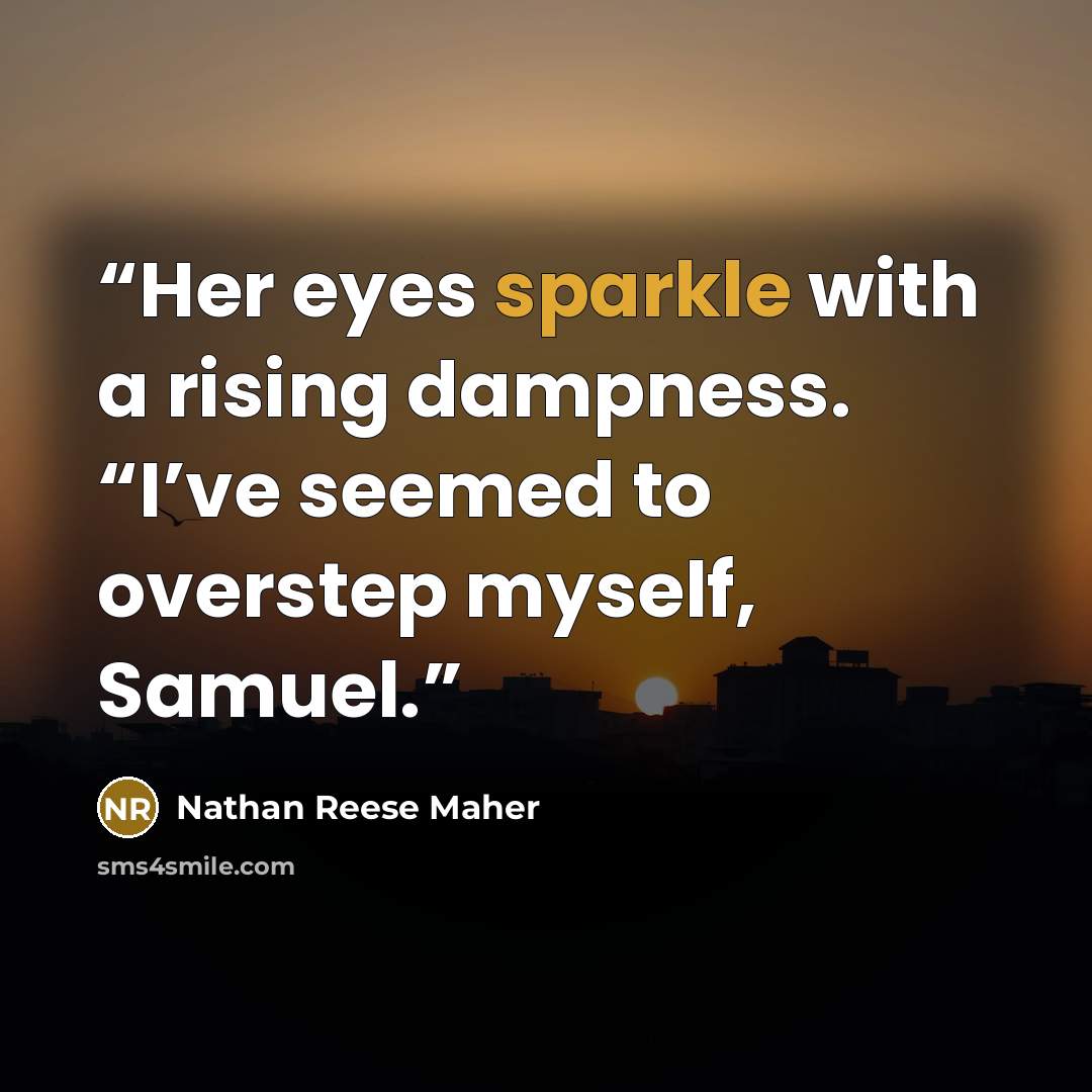 “Her eyes sparkle with a rising dampness. “I’ve seemed to overstep myself, Samuel.” quote by Nathan Reese Maher