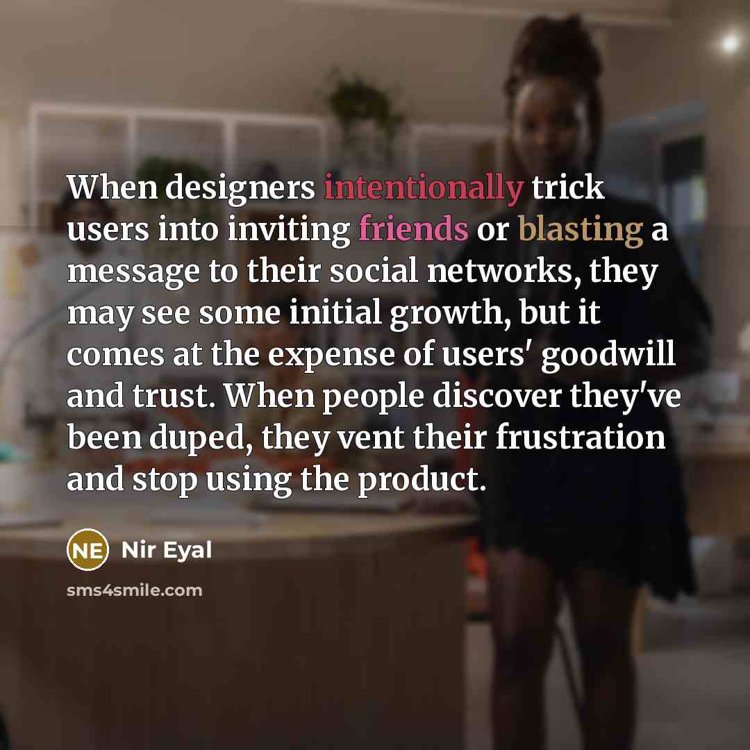 “When designers intentionally trick users into inviting friends or blasting a message to their social networks, they may see some initial growth, but it comes at the expense of users' goodwill and trust. When people discover they've been duped, they vent their frustration and stop using the product.” quote by Nir Eyal