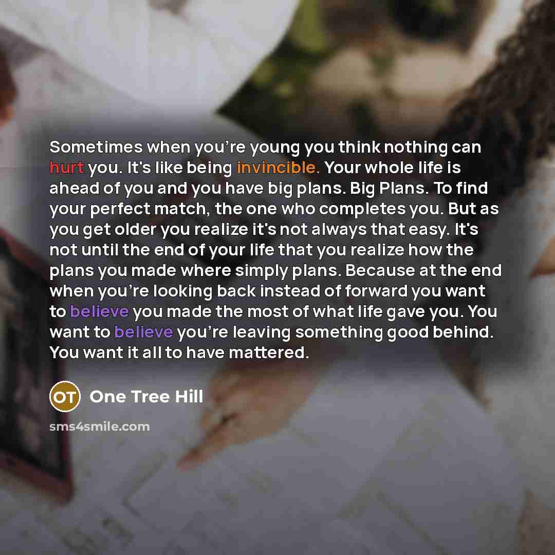 “Sometimes when you're young you think nothing can hurt you. It's like being invincible. Your whole life is ahead of you and you have big plans. Big Plans. To find your perfect match, the one who completes you. But as you get older you realize it's not always that easy. It's not until the end of…” quote by One Tree Hill