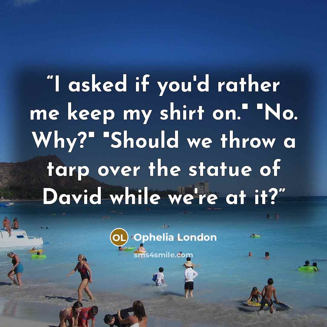 “I asked if you'd rather me keep my shirt on." "No. Why?" "Should we throw a tarp over the statue of David while we're at it?” quote by Ophelia London