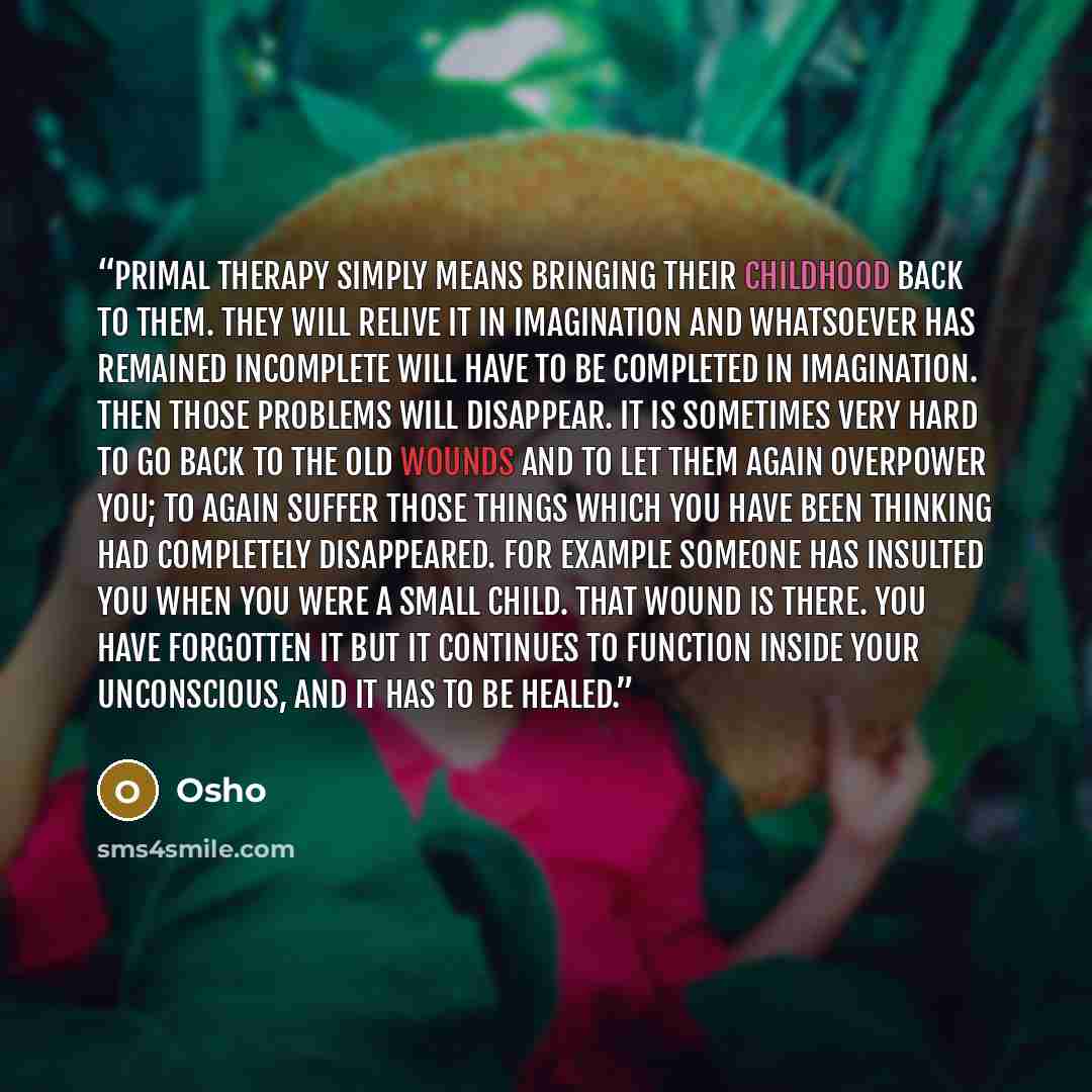 “Primal Therapy simply means bringing their childhood back to them. They will relive it in imagination and whatsoever has remained incomplete will have to be completed in imagination. Then those problems will disappear. It is sometimes very hard to go back to the old wounds and to let them again…” quote by Osho