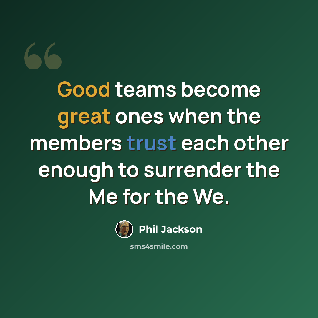 “Good teams become great ones when the members trust each other enough to surrender the Me for the We.” quote by Phil Jackson