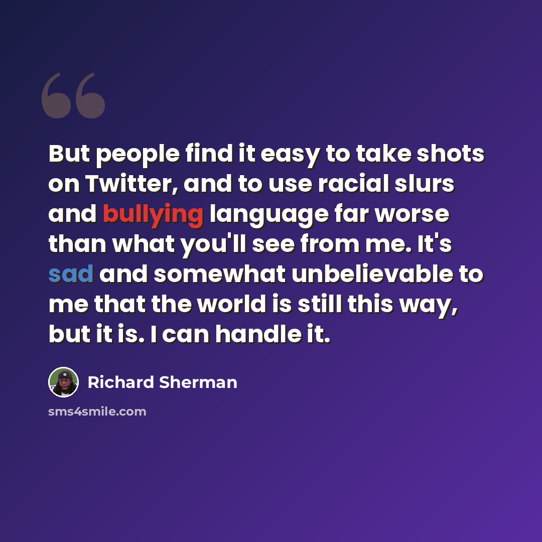 “But people find it easy to take shots on Twitter, and to use racial slurs and bullying language far worse than what you'll see from me. It's sad and somewhat unbelievable to me that the world is still this way, but it is. I can handle it.” quote by Richard Sherman