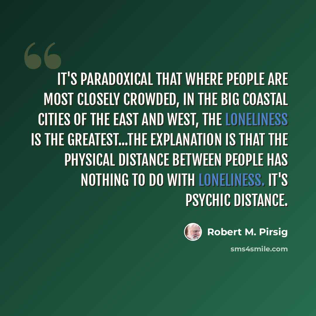 “It's paradoxical that where people are most closely crowded, in the big coastal cities of the East and West, the loneliness is the greatest...The explanation is that the physical distance between people has nothing to do with loneliness. It's psychic distance.” quote by Robert M. Pirsig