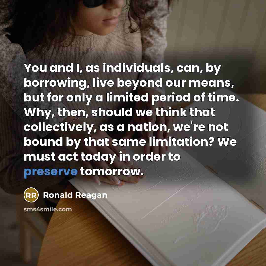 “You and I, as individuals, can, by borrowing, live beyond our means, but for only a limited period of time. Why, then, should we think that collectively, as a nation, we're not bound by that same limitation? We must act today in order to preserve tomorrow.” quote by Ronald Reagan