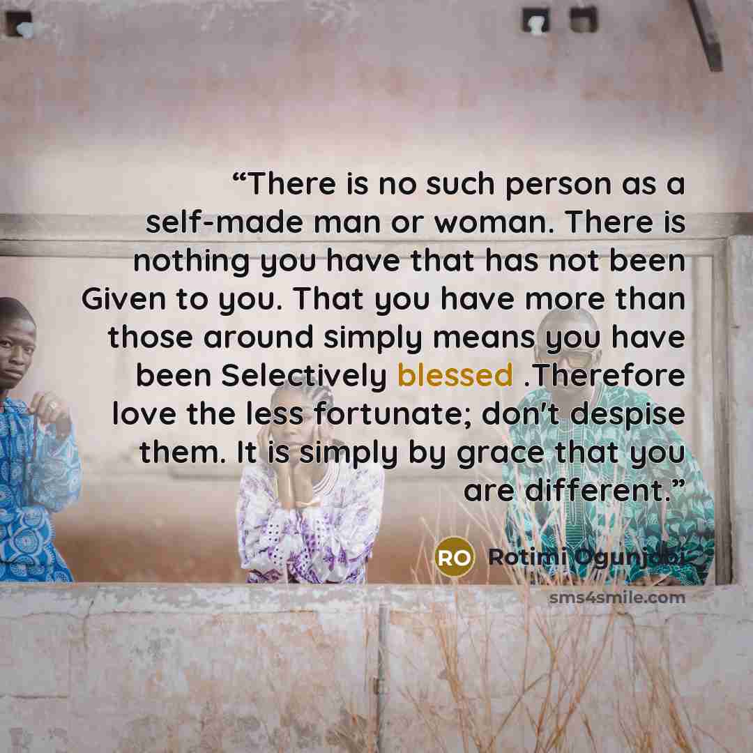 “There is no such person as a self-made man or woman. There is nothing you have that has not been Given to you. That you have more than those around simply means you have been Selectively blessed .Therefore love the less fortunate; don't despise them. It is simply by grace that you are different.” quote by Rotimi Ogunjobi