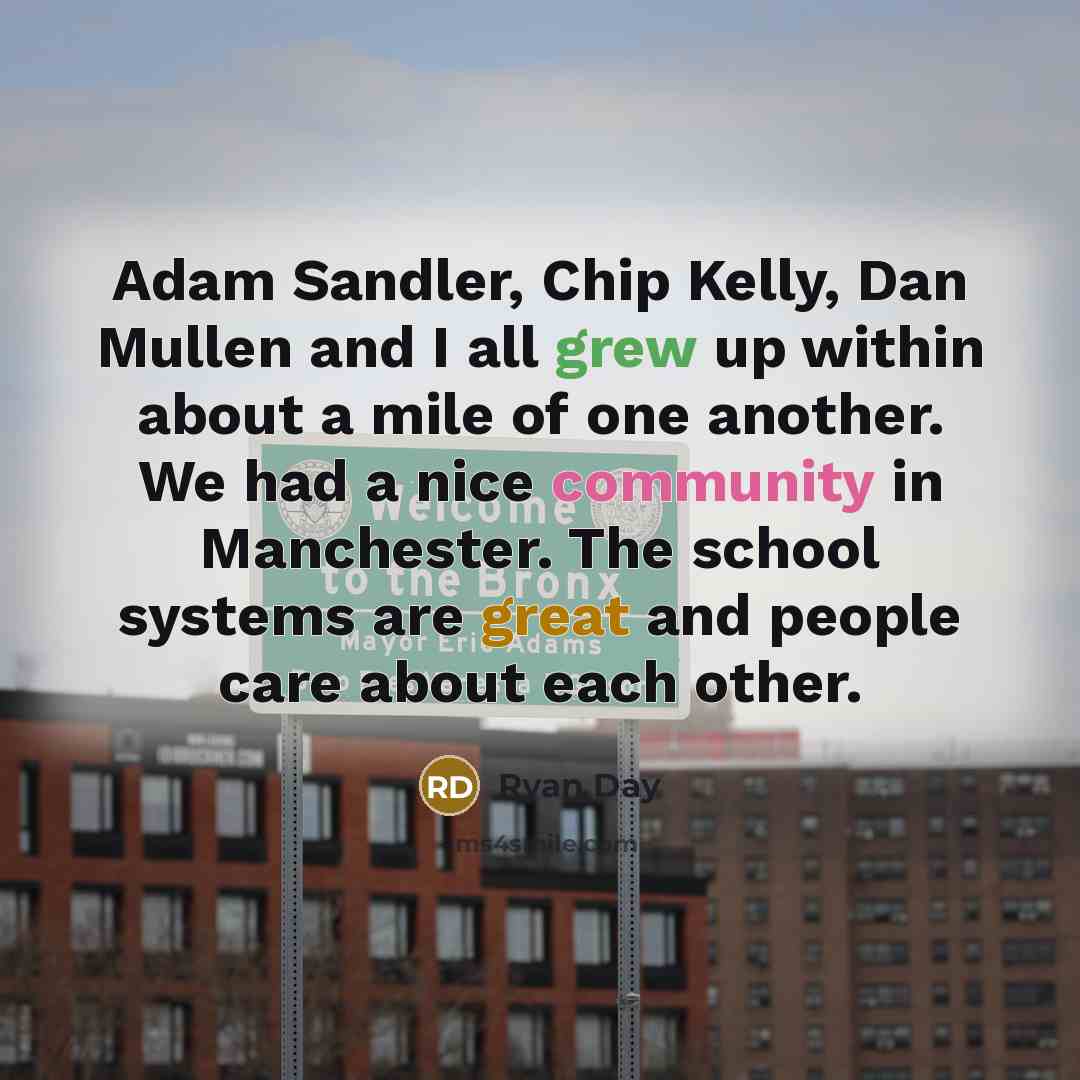 “Adam Sandler, Chip Kelly, Dan Mullen and I all grew up within about a mile of one another. We had a nice community in Manchester. The school systems are great and people care about each other.” quote by Ryan Day