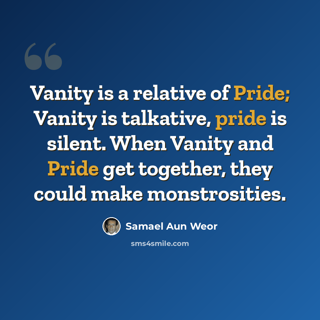 “Vanity is a relative of Pride; Vanity is talkative, pride is silent. When Vanity and Pride get together, they could make monstrosities.” quote by Samael Aun Weor