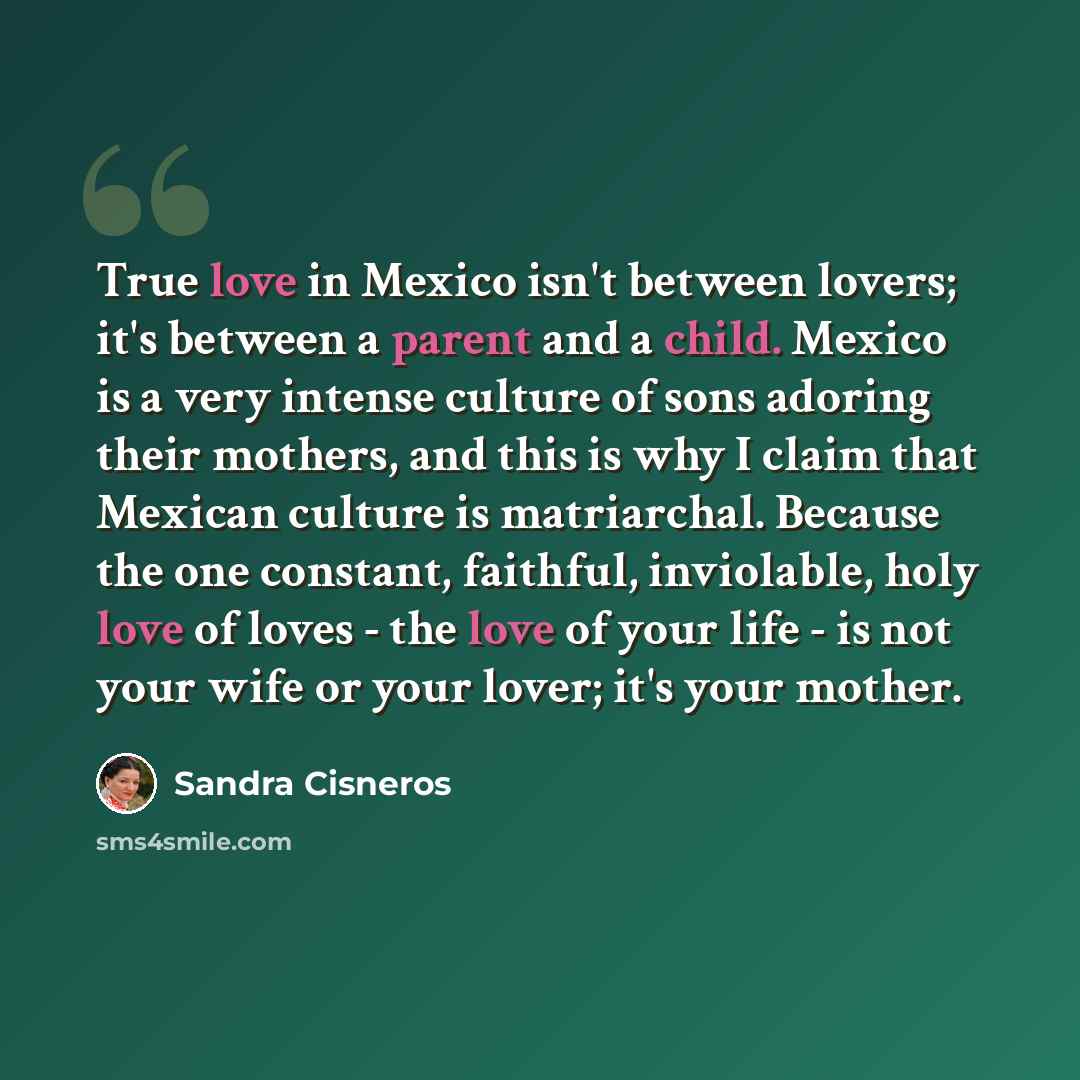 “True love in Mexico isn't between lovers; it's between a parent and a child. Mexico is a very intense culture of sons adoring their mothers, and this is why I claim that Mexican culture is matriarchal. Because the one constant, faithful, inviolable, holy love of loves - the love of your life - is…” quote by Sandra Cisneros