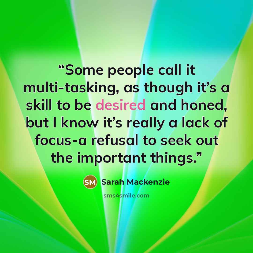 “Some people call it multi-tasking, as though it’s a skill to be desired and honed, but I know it’s really a lack of focus-a refusal to seek out the important things.” quote by Sarah Mackenzie