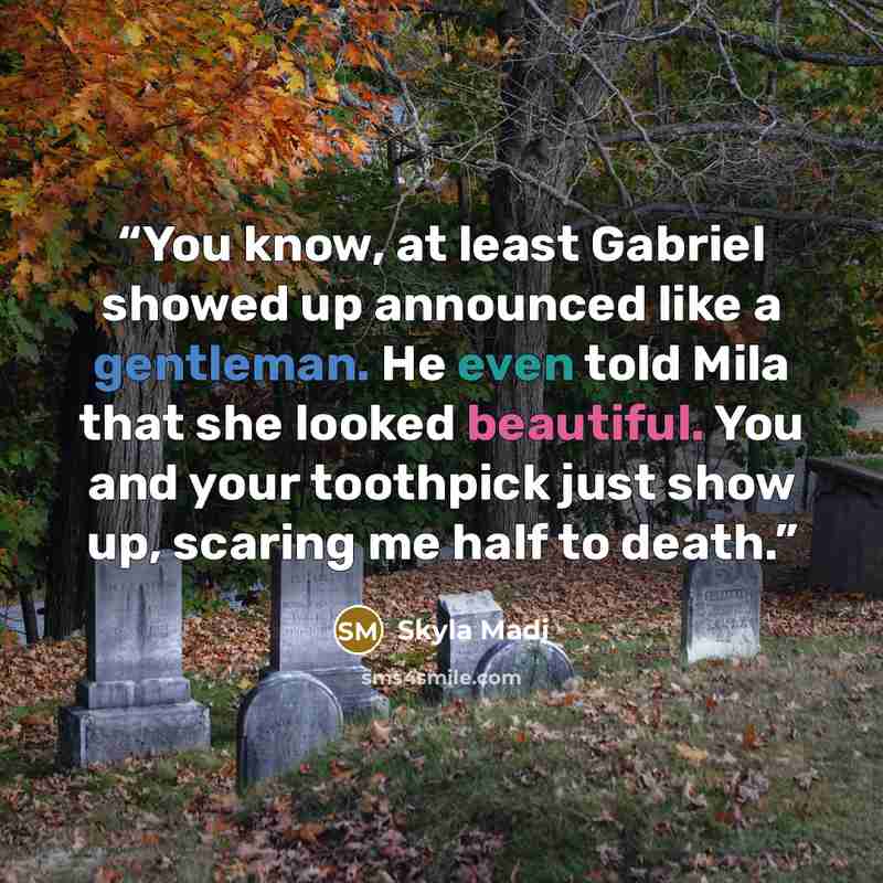 “You know, at least Gabriel showed up announced like a gentleman. He even told Mila that she looked beautiful. You and your toothpick just show up, scaring me half to death.” quote by Skyla Madi