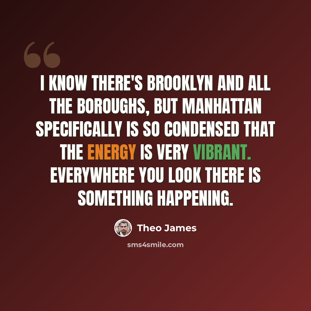 “I know there's Brooklyn and all the boroughs, but Manhattan specifically is so condensed that the energy is very vibrant. Everywhere you look there is something happening.” quote by Theo James