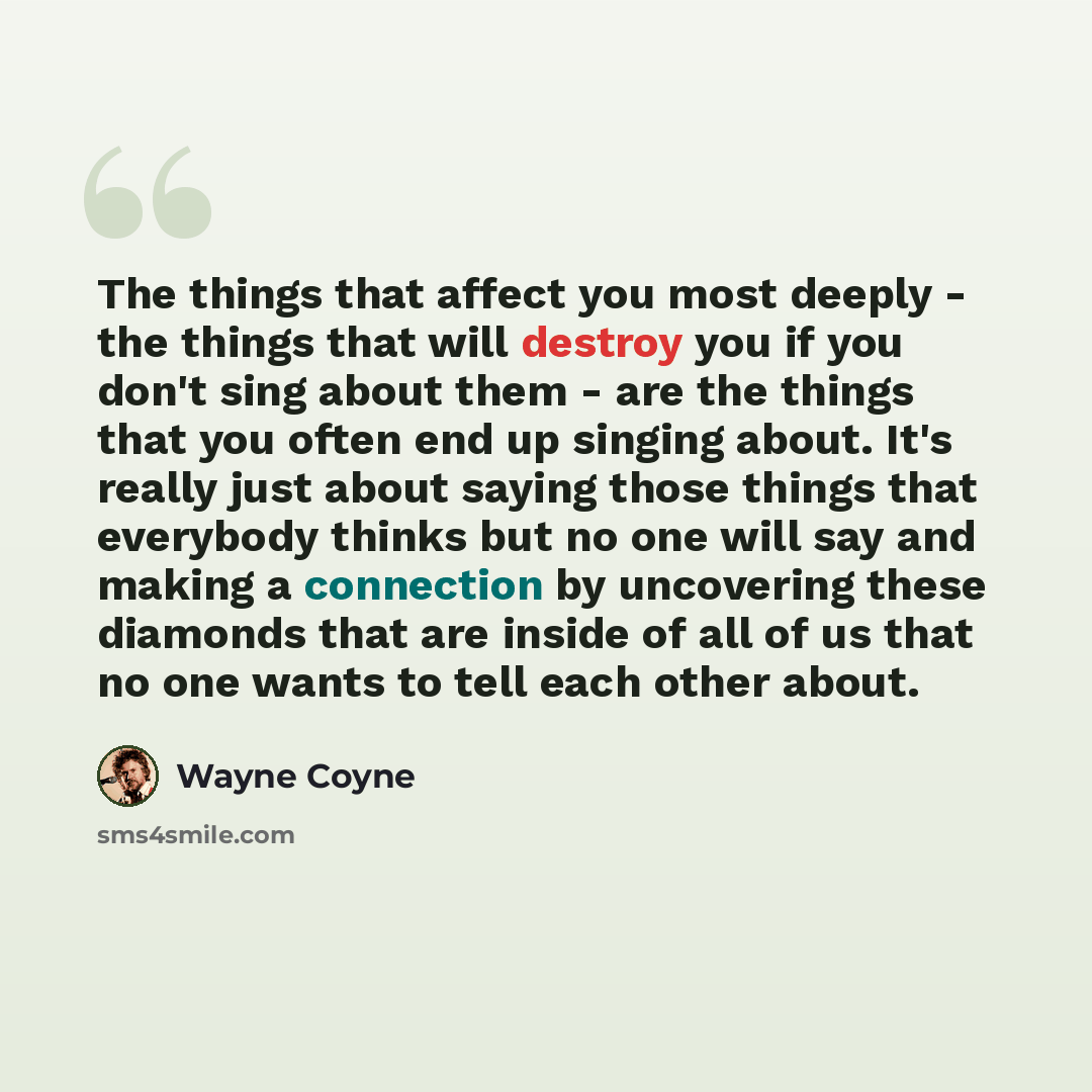 “The things that affect you most deeply - the things that will destroy you if you don't sing about them - are the things that you often end up singing about. It's really just about saying those things that everybody thinks but no one will say and making a connection by uncovering these diamonds…” quote by Wayne Coyne