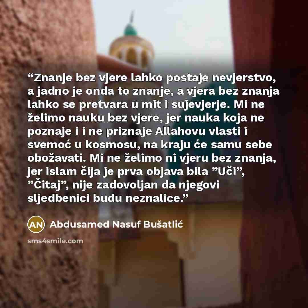 “Znanje bez vjere lahko postaje nevjerstvo, a jadno je onda to znanje, a vjera bez znanja lahko se pretvara u mit i sujevjerje. Mi ne želimo nauku bez vjere, jer nauka koja ne poznaje i i ne priznaje Allahovu vlasti i svemoć u kosmosu, na kraju će samu sebe obožavati. Mi ne želimo ni vjeru bez…” quote by Abdusamed Nasuf Bušatlić