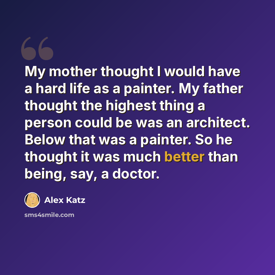 “My mother thought I would have a hard life as a painter. My father thought the highest thing a person could be was an architect. Below that was a painter. So he thought it was much better than being, say, a doctor.” quote by Alex Katz